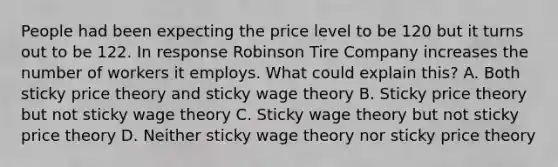 People had been expecting the price level to be 120 but it turns out to be 122. In response Robinson Tire Company increases the number of workers it employs. What could explain this? A. Both sticky price theory and sticky wage theory B. Sticky price theory but not sticky wage theory C. Sticky wage theory but not sticky price theory D. Neither sticky wage theory nor sticky price theory