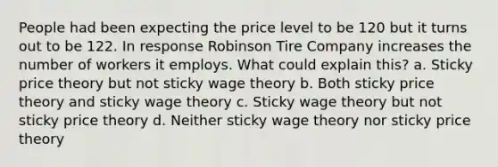 People had been expecting the price level to be 120 but it turns out to be 122. In response Robinson Tire Company increases the number of workers it employs. What could explain this? a. Sticky price theory but not sticky wage theory b. Both sticky price theory and sticky wage theory c. Sticky wage theory but not sticky price theory d. Neither sticky wage theory nor sticky price theory