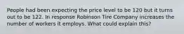 People had been expecting the price level to be 120 but it turns out to be 122. In response Robinson Tire Company increases the number of workers it employs. What could explain this?