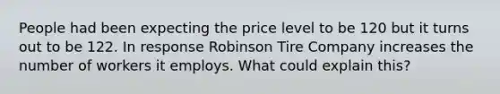 People had been expecting the price level to be 120 but it turns out to be 122. In response Robinson Tire Company increases the number of workers it employs. What could explain this?