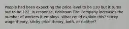 People had been expecting the price level to be 120 but it turns out to be 122. In response, Robinson Tire Company increases the number of workers it employs. What could explain this? Sticky wage theory, sticky price theory, both, or neither?