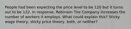 People had been expecting the price level to be 120 but it turns out to be 122. In response, Robinson Tire Company increases the number of workers it employs. What could explain this? Sticky wage theory, sticky price theory, both, or neither?