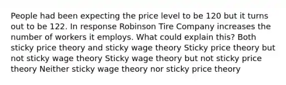 People had been expecting the price level to be 120 but it turns out to be 122. In response Robinson Tire Company increases the number of workers it employs. What could explain this? Both sticky price theory and sticky wage theory Sticky price theory but not sticky wage theory Sticky wage theory but not sticky price theory Neither sticky wage theory nor sticky price theory