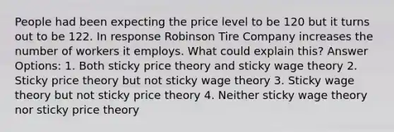 People had been expecting the price level to be 120 but it turns out to be 122. In response Robinson Tire Company increases the number of workers it employs. What could explain this? Answer Options: 1. Both sticky price theory and sticky wage theory 2. Sticky price theory but not sticky wage theory 3. Sticky wage theory but not sticky price theory 4. Neither sticky wage theory nor sticky price theory