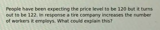 People have been expecting the price level to be 120 but it turns out to be 122. In response a tire company increases the number of workers it employs. What could explain this?