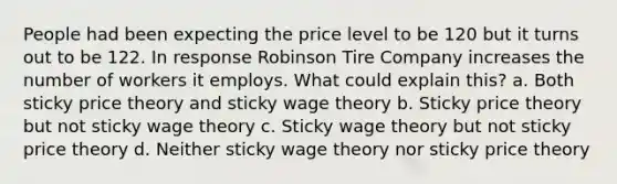 People had been expecting the price level to be 120 but it turns out to be 122. In response Robinson Tire Company increases the number of workers it employs. What could explain this? a. Both sticky price theory and sticky wage theory b. Sticky price theory but not sticky wage theory c. Sticky wage theory but not sticky price theory d. Neither sticky wage theory nor sticky price theory