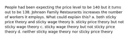 People had been expecting the price level to be 140 but it turns out to be 138. Johnson Family Restaurants increases the number of workers it employs. What could explain this? a. both sticky price theory and sticky wage theory b. sticky price theory but not sticky wage theory c. sticky wage theory but not sticky price theory d. neither sticky wage theory nor sticky price theory