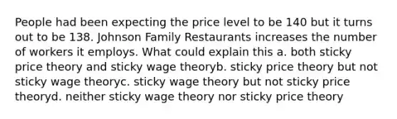 People had been expecting the price level to be 140 but it turns out to be 138. Johnson Family Restaurants increases the number of workers it employs. What could explain this a. both sticky price theory and sticky wage theoryb. sticky price theory but not sticky wage theoryc. sticky wage theory but not sticky price theoryd. neither sticky wage theory nor sticky price theory