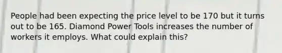 People had been expecting the price level to be 170 but it turns out to be 165. Diamond Power Tools increases the number of workers it employs. What could explain this?