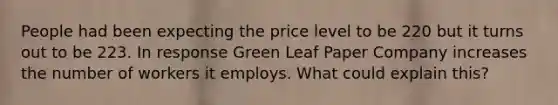 People had been expecting the price level to be 220 but it turns out to be 223. In response Green Leaf Paper Company increases the number of workers it employs. What could explain this?