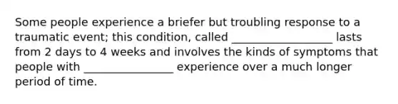 Some people experience a briefer but troubling response to a traumatic event; this condition, called __________________ lasts from 2 days to 4 weeks and involves the kinds of symptoms that people with ________________ experience over a much longer period of time.