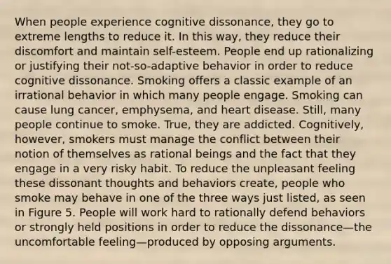 When people experience cognitive dissonance, they go to extreme lengths to reduce it. In this way, they reduce their discomfort and maintain self-esteem. People end up rationalizing or justifying their not-so-adaptive behavior in order to reduce cognitive dissonance. Smoking offers a classic example of an irrational behavior in which many people engage. Smoking can cause lung cancer, emphysema, and heart disease. Still, many people continue to smoke. True, they are addicted. Cognitively, however, smokers must manage the conflict between their notion of themselves as rational beings and the fact that they engage in a very risky habit. To reduce the unpleasant feeling these dissonant thoughts and behaviors create, people who smoke may behave in one of the three ways just listed, as seen in Figure 5. People will work hard to rationally defend behaviors or strongly held positions in order to reduce the dissonance—the uncomfortable feeling—produced by opposing arguments.