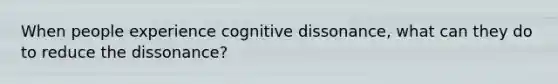 When people experience cognitive dissonance, what can they do to reduce the dissonance?