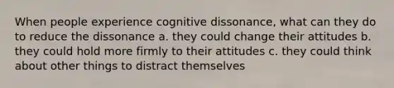 When people experience cognitive dissonance, what can they do to reduce the dissonance a. they could change their attitudes b. they could hold more firmly to their attitudes c. they could think about other things to distract themselves