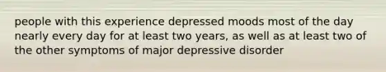 people with this experience depressed moods most of the day nearly every day for at least two years, as well as at least two of the other symptoms of major depressive disorder