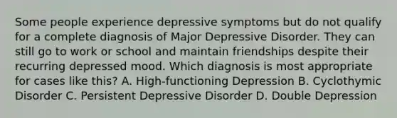 Some people experience depressive symptoms but do not qualify for a complete diagnosis of Major Depressive Disorder. They can still go to work or school and maintain friendships despite their recurring depressed mood. Which diagnosis is most appropriate for cases like this? A. High-functioning Depression B. Cyclothymic Disorder C. Persistent Depressive Disorder D. Double Depression