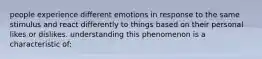 people experience different emotions in response to the same stimulus and react differently to things based on their personal likes or dislikes. understanding this phenomenon is a characteristic of: