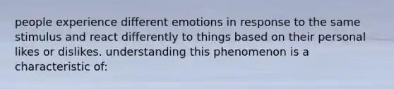 people experience different emotions in response to the same stimulus and react differently to things based on their personal likes or dislikes. understanding this phenomenon is a characteristic of: