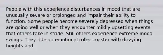 People with this experience disturbances in mood that are unusually severe or prolonged and impair their ability to function. Some people become severely depressed when things are going well or when they encounter mildly upsetting events that others take in stride. Still others experience extreme mood swings. They ride an emotional roller coaster with dizzying heights and