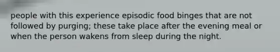 people with this experience episodic food binges that are not followed by purging; these take place after the evening meal or when the person wakens from sleep during the night.