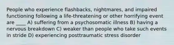 People who experience flashbacks, nightmares, and impaired functioning following a life-threatening or other horrifying event are ____ A) suffering from a psychosomatic illness B) having a nervous breakdown C) weaker than people who take such events in stride D) experiencing posttraumatic stress disorder