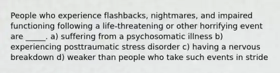 People who experience flashbacks, nightmares, and impaired functioning following a life-threatening or other horrifying event are _____. a) suffering from a psychosomatic illness b) experiencing posttraumatic stress disorder c) having a nervous breakdown d) weaker than people who take such events in stride