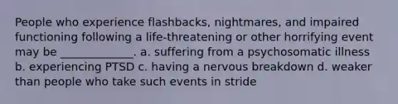 People who experience flashbacks, nightmares, and impaired functioning following a life-threatening or other horrifying event may be _____________. a. suffering from a psychosomatic illness b. experiencing PTSD c. having a nervous breakdown d. weaker than people who take such events in stride