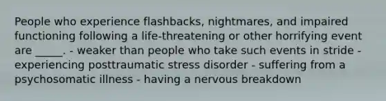 People who experience flashbacks, nightmares, and impaired functioning following a life-threatening or other horrifying event are _____. - weaker than people who take such events in stride - experiencing posttraumatic stress disorder - suffering from a psychosomatic illness - having a nervous breakdown