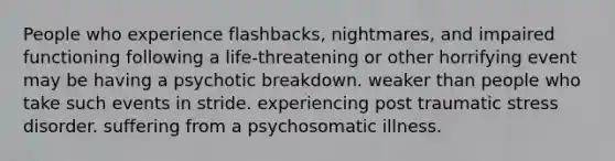 People who experience flashbacks, nightmares, and impaired functioning following a life-threatening or other horrifying event may be having a psychotic breakdown. weaker than people who take such events in stride. experiencing post traumatic stress disorder. suffering from a psychosomatic illness.