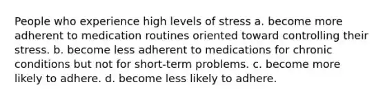 People who experience high levels of stress a. become more adherent to medication routines oriented toward controlling their stress. b. become less adherent to medications for chronic conditions but not for short-term problems. c. become more likely to adhere. d. become less likely to adhere.