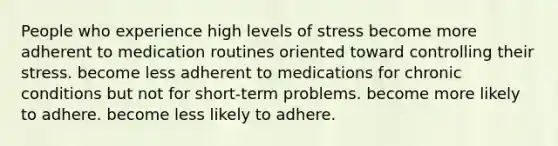 People who experience high levels of stress become more adherent to medication routines oriented toward controlling their stress. become less adherent to medications for chronic conditions but not for short-term problems. become more likely to adhere. become less likely to adhere.