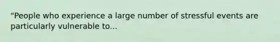 "People who experience a large number of stressful events are particularly vulnerable to...