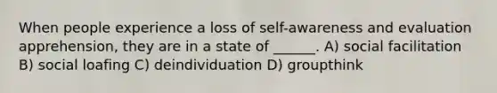 When people experience a loss of self-awareness and evaluation apprehension, they are in a state of ______. A) social facilitation B) social loafing C) deindividuation D) groupthink