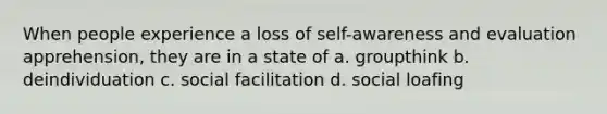 When people experience a loss of self-awareness and evaluation apprehension, they are in a state of a. groupthink b. deindividuation c. social facilitation d. social loafing