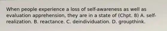 When people experience a loss of self-awareness as well as evaluation apprehension, they are in a state of (Chpt. 8) A. self-realization. B. reactance. C. deindividuation. D. groupthink.