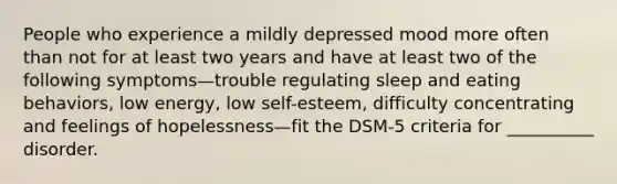 People who experience a mildly depressed mood more often than not for at least two years and have at least two of the following symptoms—trouble regulating sleep and eating behaviors, low energy, low self-esteem, difficulty concentrating and feelings of hopelessness—fit the DSM-5 criteria for __________ disorder.