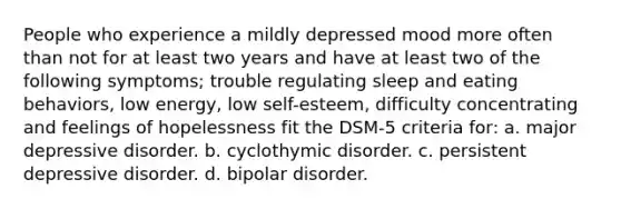 People who experience a mildly depressed mood more often than not for at least two years and have at least two of the following symptoms; trouble regulating sleep and eating behaviors, low energy, low self-esteem, difficulty concentrating and feelings of hopelessness fit the DSM-5 criteria for: a. major depressive disorder. b. cyclothymic disorder. c. persistent depressive disorder. d. bipolar disorder.