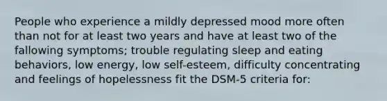 People who experience a mildly depressed mood more often than not for at least two years and have at least two of the fallowing symptoms; trouble regulating sleep and eating behaviors, low energy, low self-esteem, difficulty concentrating and feelings of hopelessness fit the DSM-5 criteria for: