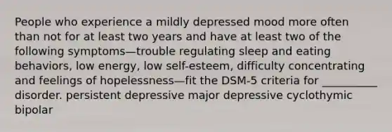 People who experience a mildly depressed mood more often than not for at least two years and have at least two of the following symptoms—trouble regulating sleep and eating behaviors, low energy, low self-esteem, difficulty concentrating and feelings of hopelessness—fit the DSM-5 criteria for __________ disorder. persistent depressive major depressive cyclothymic bipolar