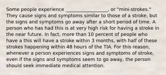 Some people experience __________________, or "mini-strokes." They cause signs and symptoms similar to those of a stroke, but the signs and symptoms go away after a short period of time. A person who has had this is at very high risk for having a stroke in the near future. In fact, more than 10 percent of people who have a this will have a stroke within 3 months, with half of these strokes happening within 48 hours of the TIA. For this reason, whenever a person experiences signs and symptoms of stroke, even if the signs and symptoms seem to go away, the person should seek immediate medical attention.