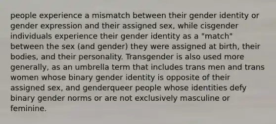 people experience a mismatch between their gender identity or gender expression and their assigned sex, while cisgender individuals experience their gender identity as a "match" between the sex (and gender) they were assigned at birth, their bodies, and their personality. Transgender is also used more generally, as an umbrella term that includes trans men and trans women whose binary gender identity is opposite of their assigned sex, and genderqueer people whose identities defy binary gender norms or are not exclusively masculine or feminine.