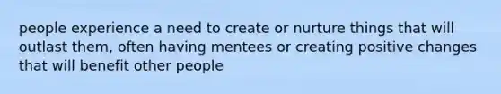 people experience a need to create or nurture things that will outlast them, often having mentees or creating positive changes that will benefit other people