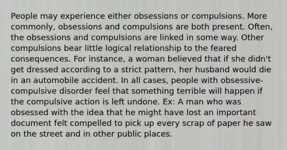 People may experience either obsessions or compulsions. More commonly, obsessions and compulsions are both present. Often, the obsessions and compulsions are linked in some way. Other compulsions bear little logical relationship to the feared consequences. For instance, a woman believed that if she didn't get dressed according to a strict pattern, her husband would die in an automobile accident. In all cases, people with obsessive-compulsive disorder feel that something terrible will happen if the compulsive action is left undone. Ex: A man who was obsessed with the idea that he might have lost an important document felt compelled to pick up every scrap of paper he saw on the street and in other public places.