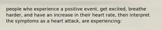 people who experience a positive event, get excited, breathe harder, and have an increase in their heart rate, then interpret the symptoms as a heart attack, are experiencing: