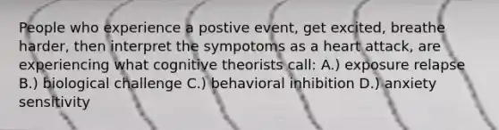 People who experience a postive event, get excited, breathe harder, then interpret the sympotoms as a heart attack, are experiencing what cognitive theorists call: A.) exposure relapse B.) biological challenge C.) behavioral inhibition D.) anxiety sensitivity