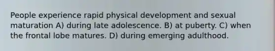 People experience rapid physical development and sexual maturation A) during late adolescence. B) at puberty. C) when the frontal lobe matures. D) during emerging adulthood.