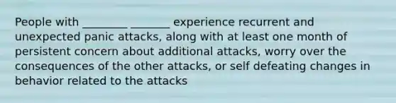 People with ________ _______ experience recurrent and unexpected panic attacks, along with at least one month of persistent concern about additional attacks, worry over the consequences of the other attacks, or self defeating changes in behavior related to the attacks