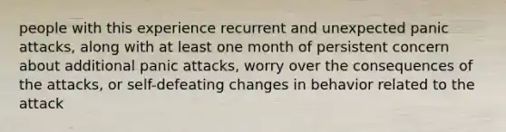 people with this experience recurrent and unexpected panic attacks, along with at least one month of persistent concern about additional panic attacks, worry over the consequences of the attacks, or self-defeating changes in behavior related to the attack