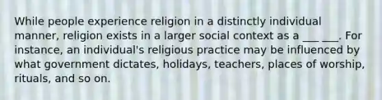 While people experience religion in a distinctly individual manner, religion exists in a larger social context as a ___ ___. For instance, an individual's religious practice may be influenced by what government dictates, holidays, teachers, places of worship, rituals, and so on.