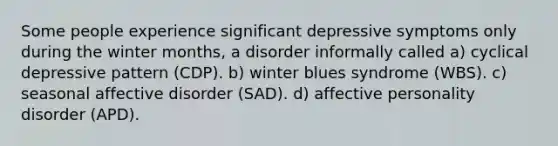 Some people experience significant depressive symptoms only during the winter months, a disorder informally called a) cyclical depressive pattern (CDP). b) winter blues syndrome (WBS). c) seasonal affective disorder (SAD). d) affective personality disorder (APD).